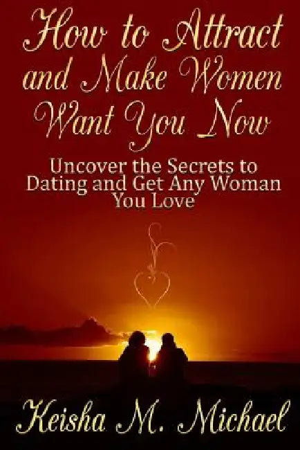 How to Attract and Make Women Want You Now: Uncover the Secrets to Dating and Get Any Woman You Love by Keisha M. Michael
