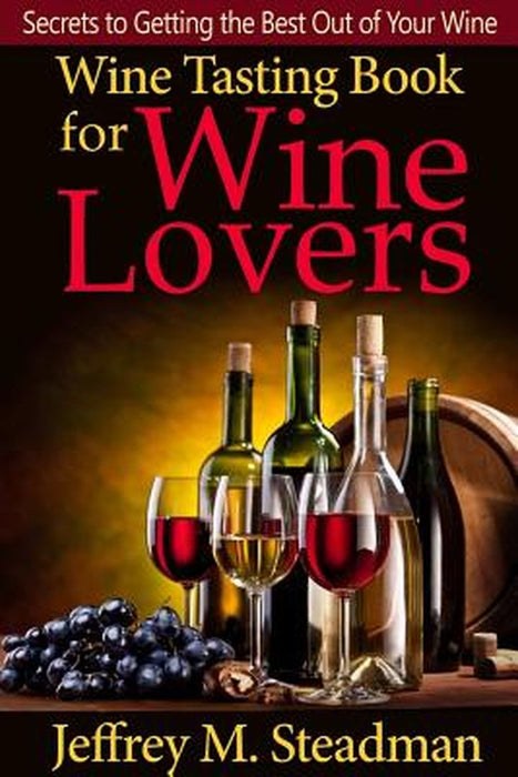 Wine Tasting Book for Wine Lovers: Secrets to Getting the Best Out of Your Wine by M. Steadman, Jeffrey