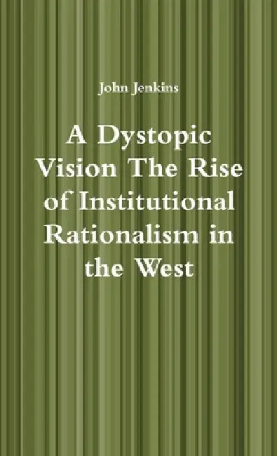 A Dystopic Vision The Rise of Institutional Rationalism in the West by John Jenkins