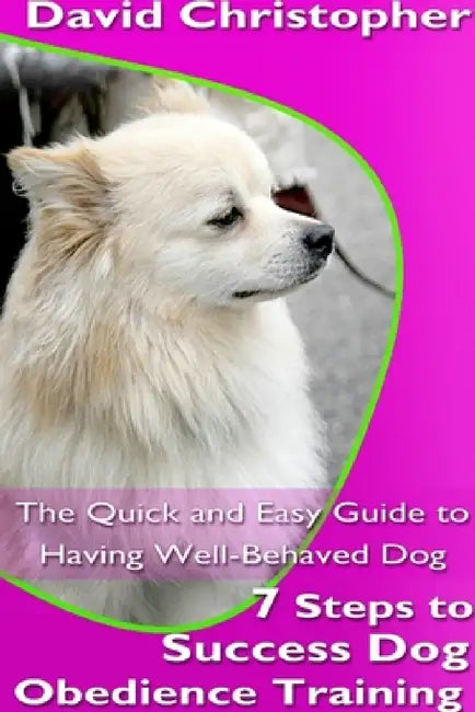 7 Steps to Success Dog Obedience Training: The Quick and Easy Guide to Having Well-Behaved Dog by David Christopher