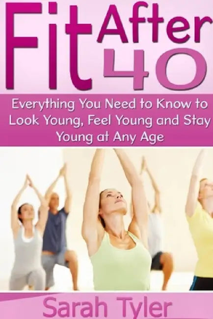Fit After 40: Everything You Need to Know to Look Young, Feel Young and Stay Young at Any Age by Sarah Tyler