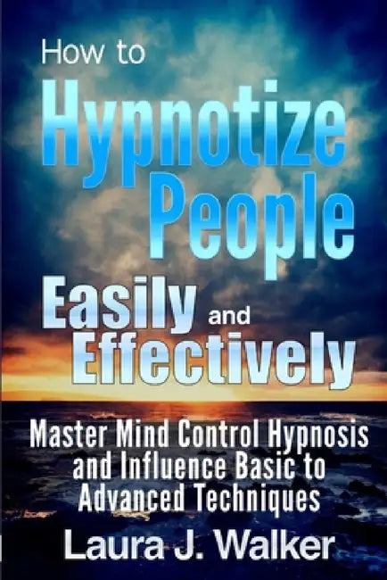 How to Hypnotize People Easily and Effectively: Master Mind Control Hypnosis and Influence Basic to Advanced Techniques by Laura J. Walker