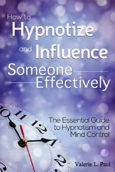 How to Hypnotize and Influence Someone Effectively: The Essential Guide to Hypnotism and Mind Control by Valerie L. Paul