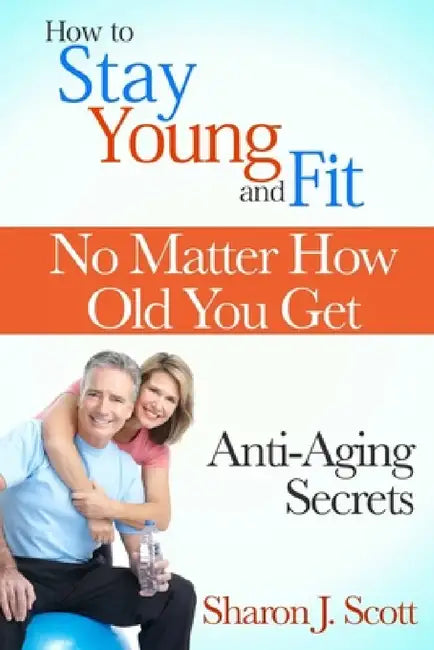 How to Stay Young and Fit No Matter How Old You Get: Anti-Aging Secrets by Sharon J. Scott