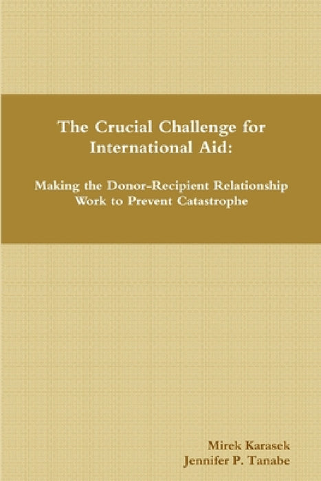 The Crucial Challenge for International Aid: Making the Donor-Recipient Relationship Work to Prevent Catastrophe by Mirek Karasek, Jennifer P. Tanabe
