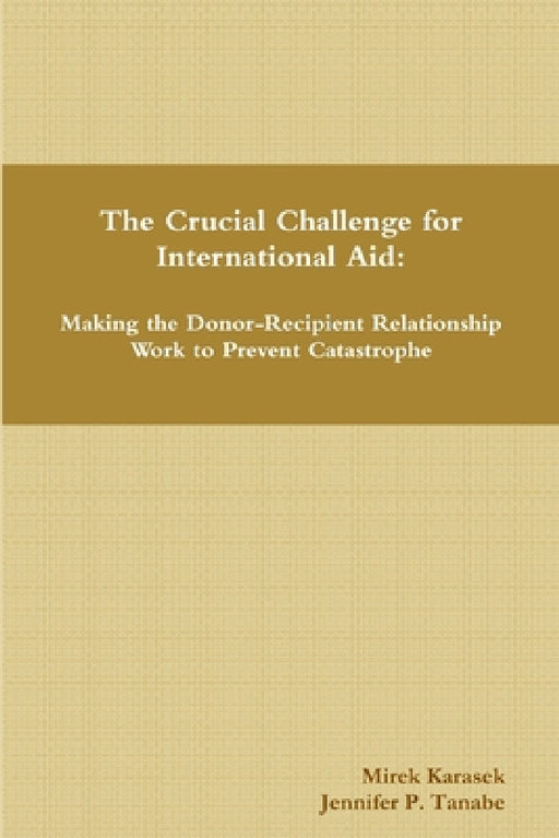 The Crucial Challenge for International Aid: Making the Donor-Recipient Relationship Work to Prevent Catastrophe by Mirek Karasek, Jennifer P. Tanabe