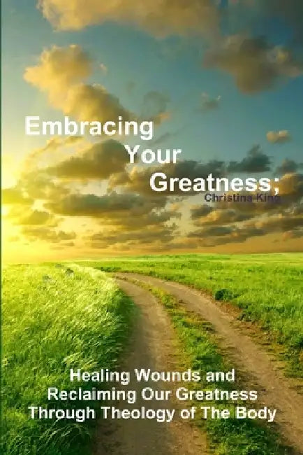 Embracing Your Greatness: Healing Wounds & Reclaiming Our Greatness through Theology of The Body by Christina King