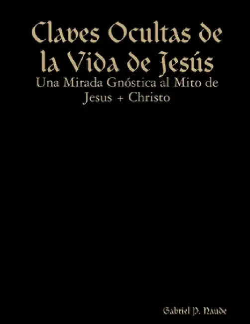 Claves Ocultas de la Vida de Jesús - Una Mirada Gnóstica al Mito de Jesus + Christo by Gabriel P. Naude