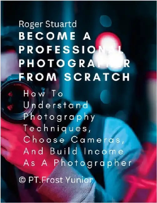 Become a Professional Photographer from Scratch: How To Understand Photography Techniques, Choose Cameras, And Build Income As A Photographer by Stuartd, Roger