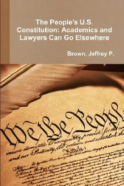The People's U.S. Constitution: Academics and Lawyers Can Go Elsewhere by Brown, Jeffrey P.