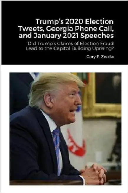 Trump's 2020 Election Tweets, Georgia Phone Call, and January 2021 Speeches: Did Trump's Claims of Election Fraud Lead to the Capitol Building Uprisin by Zeolla, Gary F.