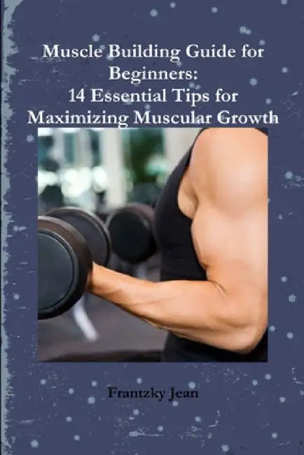 Muscle Building Guide for Beginners: 14 Essential Tips for Maximizing Muscular Growth by Frantzky Jean