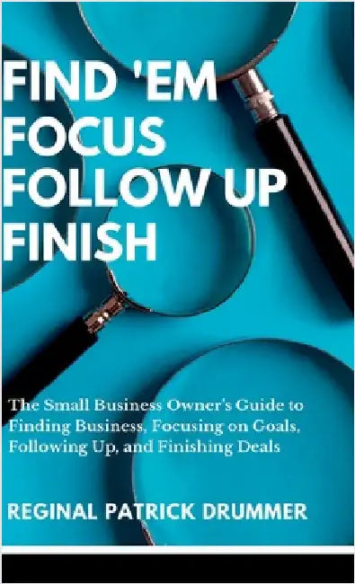 FIND 'EM FOCUS FOLLOW UP FINISH...The Small Business Owner's Guide to Finding Business, Focusing on Goals, Following Up, and Finishing Deals by Drummer, Reginal Patrick
