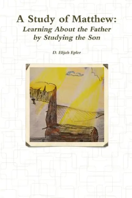 A Study of Matthew: Learning About the Father by Studying the Son by D. Elijiah Epler
