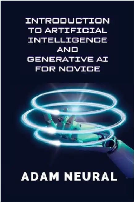 Introduction to Artificial Intelligence and Generative AI for Novice: Exploring Artificial Intelligence Systems and their Applications by Neural, Adam