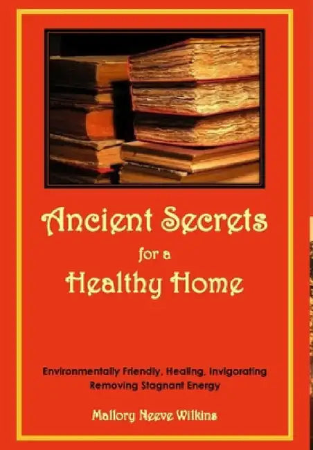 Ancient Secrets for a Healthy Home. Environmentally Friendly, Healing, Invigorating, Removing Stagnant Energy by Mallory Neeve Wilkins