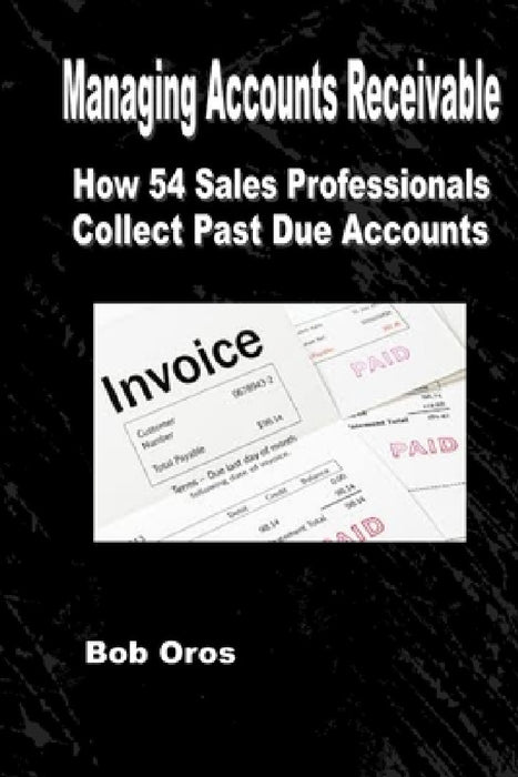 Managing Accounts Receivable: How 54 Sales Professionals Collect Past Due Accounts by Bob Oros