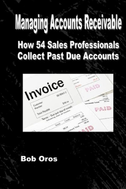 Managing Accounts Receivable: How 54 Sales Professionals Collect Past Due Accounts by Bob Oros