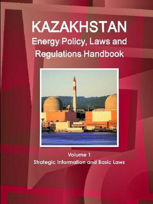 Kazakhstan Energy Policy, Laws and Regulations Handbook Volume 1 Strategic Information and Basic Laws by Inc Ibp
