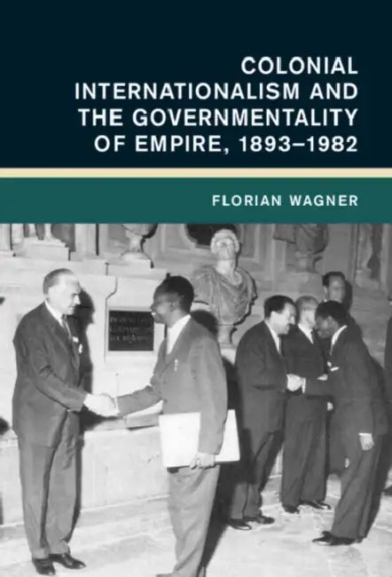 Colonial Internationalism and the Governmentality of Empire, 1893-1982 by Florian Wagner