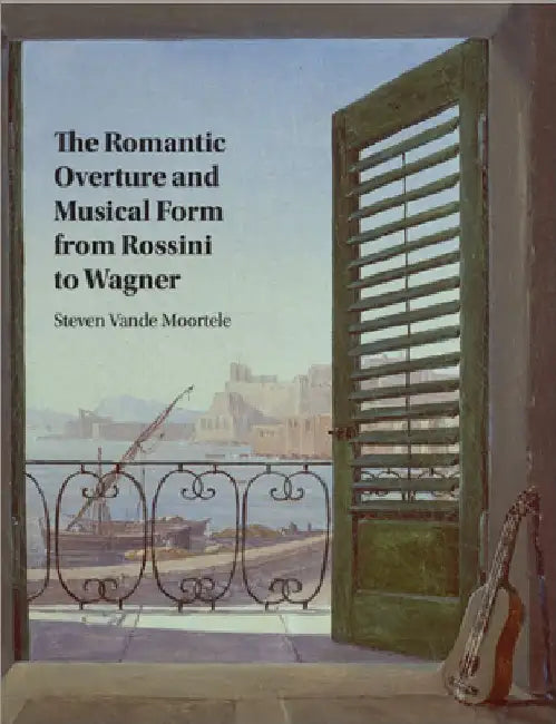 The Romantic Overture and Musical Form from Rossini to Wagner by Steven Vande Moortele