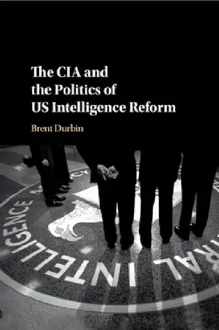 The CIA and the Politics of US Intelligence Reform by Brent Durbin