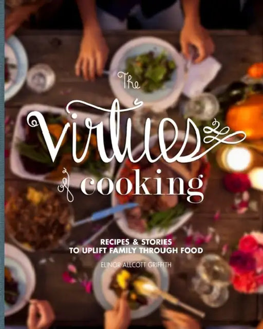 The Virtues of Cooking: Recipes & Stories to Uplift Family Through Food by Elinor Allcott Griffith