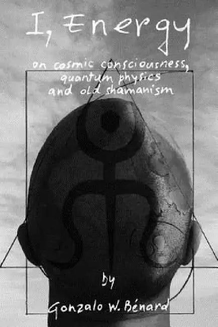 I Energy: on cosmic consciousness, quantum physics and old shamanism by Gonzalo W. Bénard