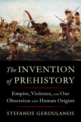 The Invention of Prehistory: Empire, Violence, and Our Obsession with Human Origins by Stefanos Geroulanos