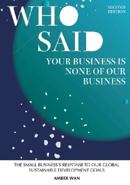 Who Said Your Business Is None Of Our Business: The small business's response to our global sustainable development goals by Amber Wan