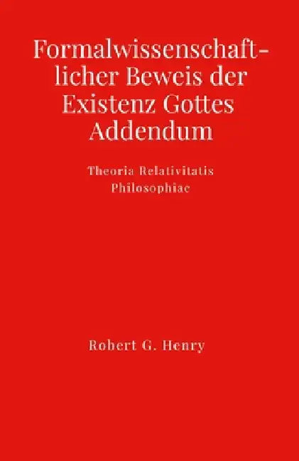 Formalwissenschaftlicher Beweis der Existenz Gottes - Addendum: Theoria Relativitatis Philosophiae by Robert Gilbert Henry