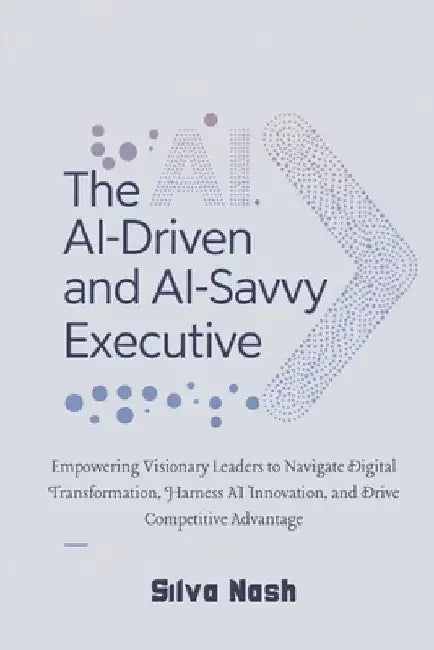 The AI-Driven and AI-Savvy Executive: Empowering Visionary Leaders to Navigate Digital Transformation, Harness AI Innovation, and Drive Competitive Ad by Silva Nash