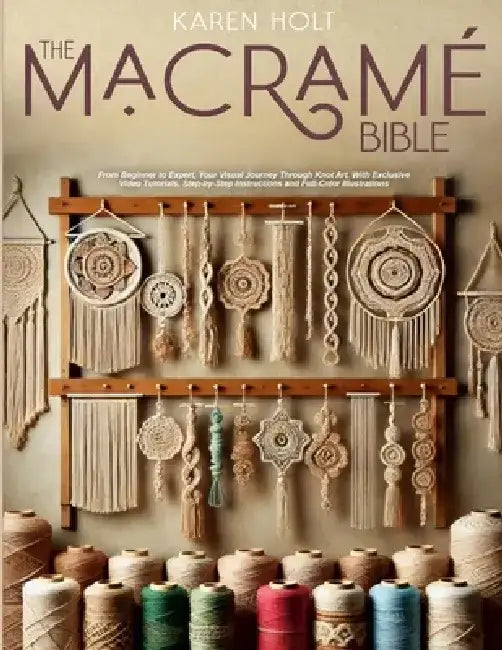 The Macrame Bible: From Beginner to Expert, Your Visual Journey Through Knot Art. With Exclusive Video Tutorials, Step-by-Step Instructions and Full-C by Karen Holt