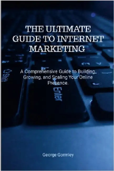 The Ultimate Guide to Internet Marketing: A Comprehensive Guide to Building, Growing, and Scaling Your Online Presence by Gormley, George