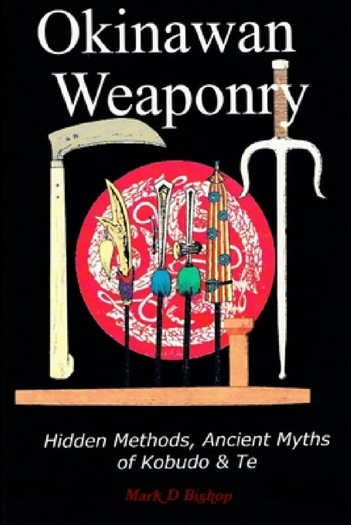 Okinawan Weaponry, Hidden Methods, Ancient Myths of Kobudo & Te by Mark D. Bishop