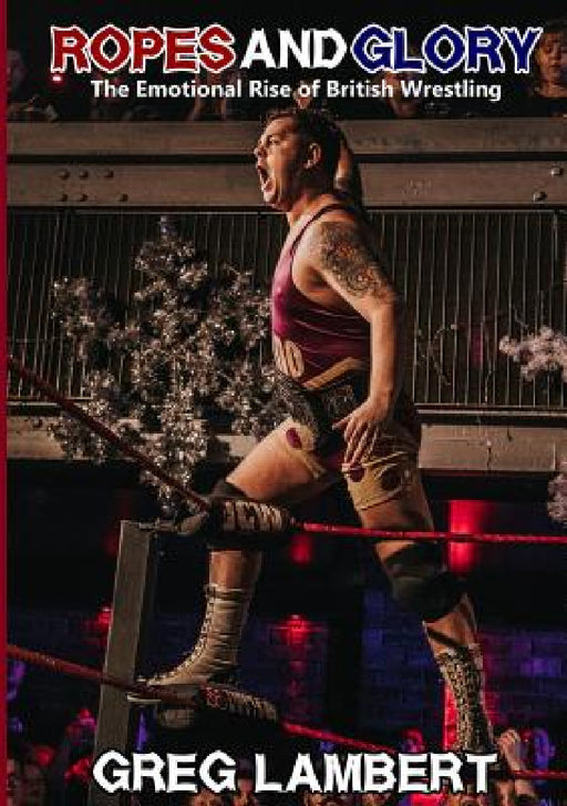 Ropes and Glory: The Emotional Rise of British Wrestling by Greg Lambert
