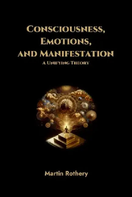 Consciousness, Emotions, and Manifestation. A Unifying Theory by Martin Rothery