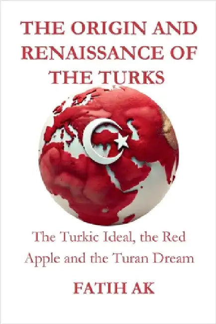The Origin and Renaissance of the Turks: The Turkic Ideal, the Red Apple and the Turan Dream by Ak, Fatih