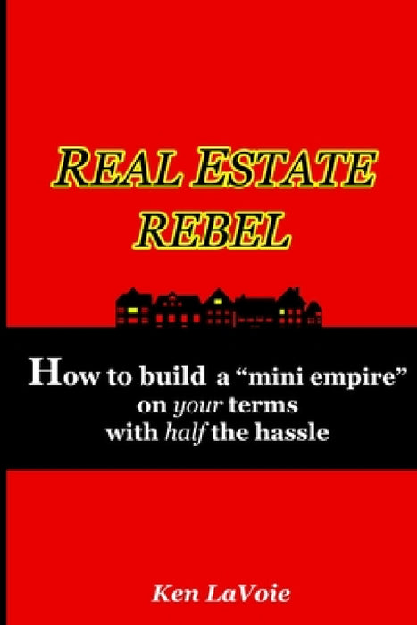 Real Estate Rebel - How to build a "mini empire" on your terms with half the hassle by Ken Lavoie