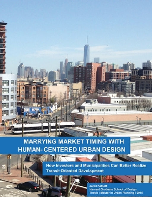 Marrying Market Timing with Human-Centered Urban Design: How Investors and Municipalities Can Better Realize Transit Oriented Development by Jared Katseff