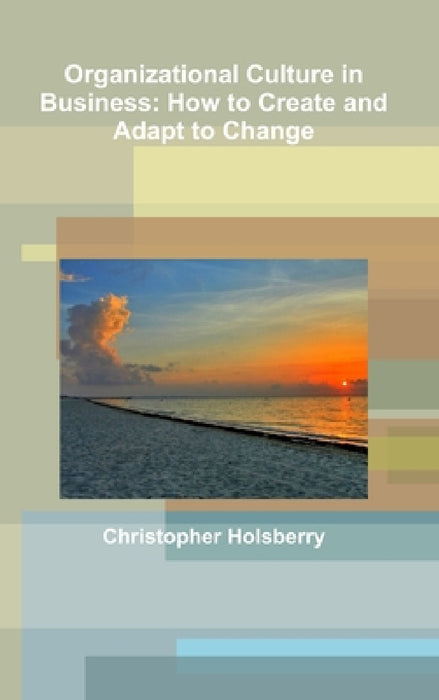 Organizational Culture in Business: How to Create and Adapt to Change by Christopher Holsberry