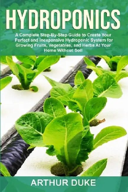 Hydroponics: A Complete Step-By-Step Guide to Create Your Perfect and Inexpensive Hydroponic System for Growing Fruits, Vegetables, and Herbs At Your by Arthur Duke