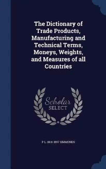 The Dictionary of Trade Products, Manufacturing and Technical Terms, Moneys, Weights, and Measures of all Countries by P. L. 1814-1897 Simmonds