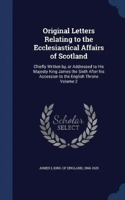 Original Letters Relating to the Ecclesiastical Affairs of Scotland: Chiefly Written by, or Addressed to His Majesty King James the Sixth After his Ac by King Of England 1566-1625 James I.