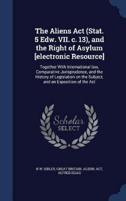 The Aliens Act (Stat. 5 Edw. VII. c. 13), and the Right of Asylum [electronic Resource]: Together With International law, Comparative Jurisprudence, a by N. W. Sibley, Great Britain Aliens Act, Alfred Elias