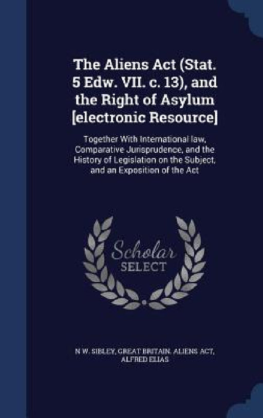 The Aliens Act (Stat. 5 Edw. VII. c. 13), and the Right of Asylum [electronic Resource]: Together With International law, Comparative Jurisprudence, a by N. W. Sibley, Great Britain Aliens Act, Alfred Elias