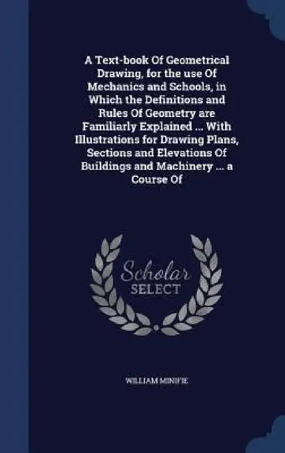 A Text-book Of Geometrical Drawing, for the use Of Mechanics and Schools, in Which the Definitions and Rules Of Geometry are Familiarly Explained ... by William Minifie