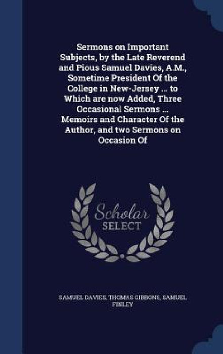 Sermons on Important Subjects, by the Late Reverend and Pious Samuel Davies, A.M., Sometime President Of the College in New-Jersey ... to Which are no by Samuel Davies, Thomas Gibbons, Samuel Finley