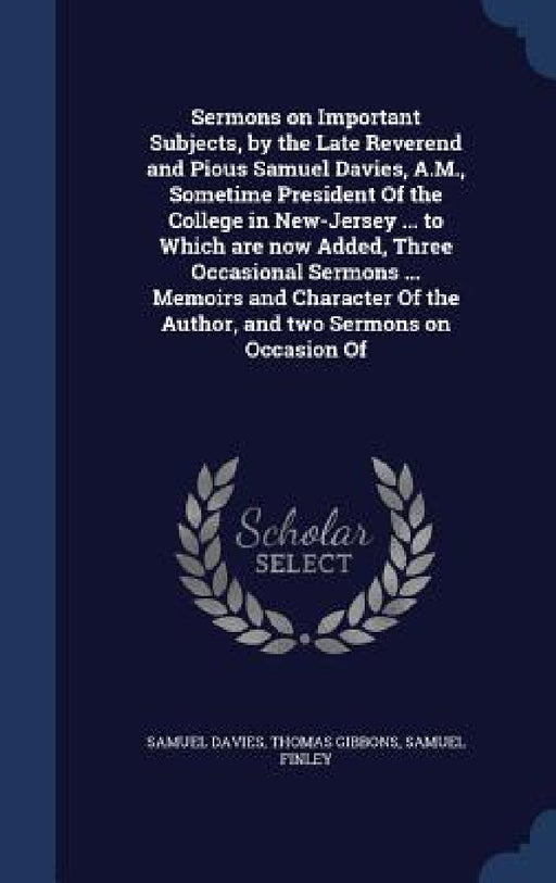 Sermons on Important Subjects, by the Late Reverend and Pious Samuel Davies, A.M., Sometime President Of the College in New-Jersey ... to Which are no by Samuel Davies, Thomas Gibbons, Samuel Finley