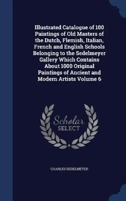Illustrated Catalogue of 100 Paintings of Old Masters of the Dutch, Flemish, Italian, French and English Schools Belonging to the Sedelmeyer Gallery W by Charles Sedelmeyer